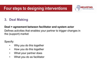 Four steps to designing interventions
3. Deal Making
Deal = agreement between facilitator and system actor
Defines activities that enables your partner to trigger changes in
the (support) market
Specify:
• Why you do this together
• How you do this together
• What your partner does
• What you do as facilitator
 