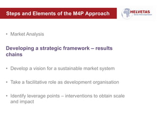 Steps and Elements of the M4P Approach
• Market Analysis
Developing a strategic framework – results
chains
• Develop a vision for a sustainable market system
• Take a facilitative role as development organisation
• Identify leverage points – interventions to obtain scale
and impact
 