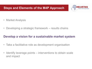 Steps and Elements of the M4P Approach
• Market Analysis
• Developing a strategic framework – results chains
Develop a vision for a sustainable market system
• Take a facilitative role as development organisation
• Identify leverage points – interventions to obtain scale
and impact
 