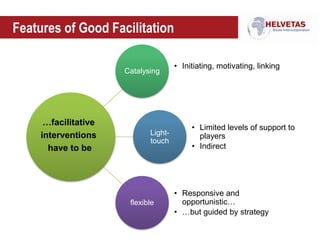 Features of Good Facilitation
Catalysing
• Initiating, motivating, linking
Light-
touch
• Limited levels of support to
players
• Indirect
flexible
• Responsive and
opportunistic…
• …but guided by strategy
…facilitative
interventions
have to be
 
