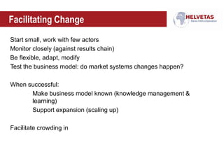 Facilitating Change
Start small, work with few actors
Monitor closely (against results chain)
Be flexible, adapt, modify
Test the business model: do market systems changes happen?
When successful:
Make business model known (knowledge management &
learning)
Support expansion (scaling up)
Facilitate crowding in
 