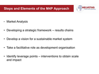 Steps and Elements of the M4P Approach
• Market Analysis
• Developing a strategic framework – results chains
• Develop a vision for a sustainable market system
• Take a facilitative role as development organisation
• Identify leverage points – interventions to obtain scale
and impact
 