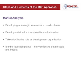 Steps and Elements of the M4P Approach
Market Analysis
• Developing a strategic framework – results chains
• Develop a vision for a sustainable market system
• Take a facilitative role as development organisation
• Identify leverage points – interventions to obtain scale
and impact
 
