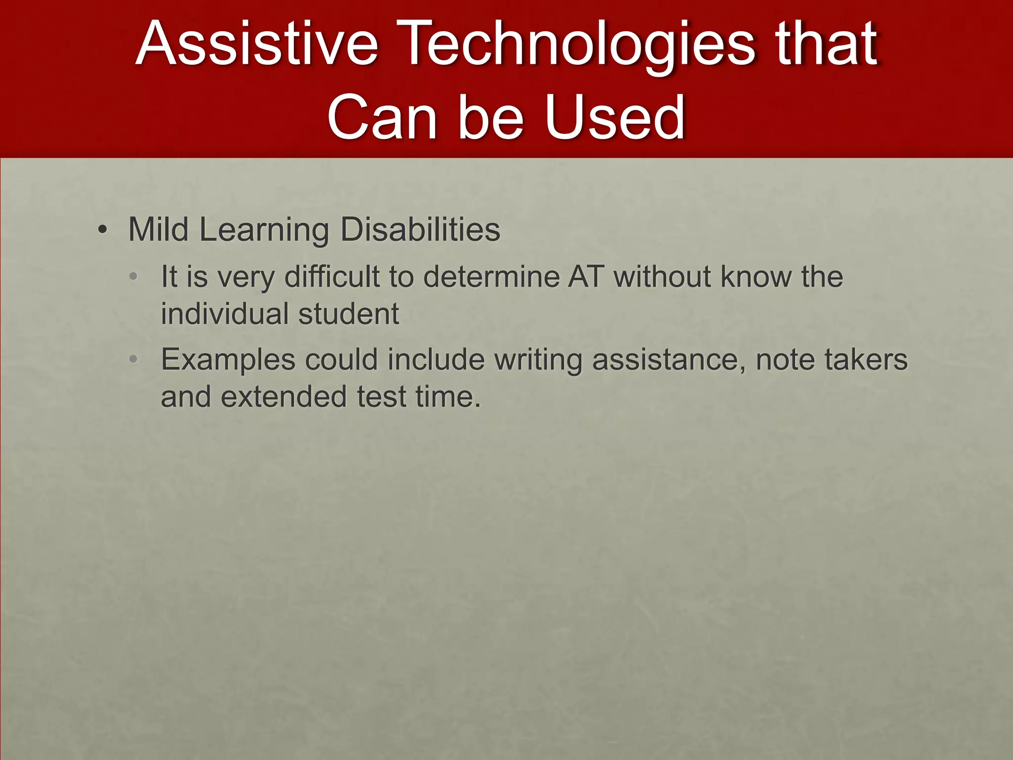 Assistive Technologies that
         Can be Used
• Mild Learning Disabilities
  • It is very difficult to determine AT without know the
    individual student
  • Examples could include writing assistance, note takers
    and extended test time.
 