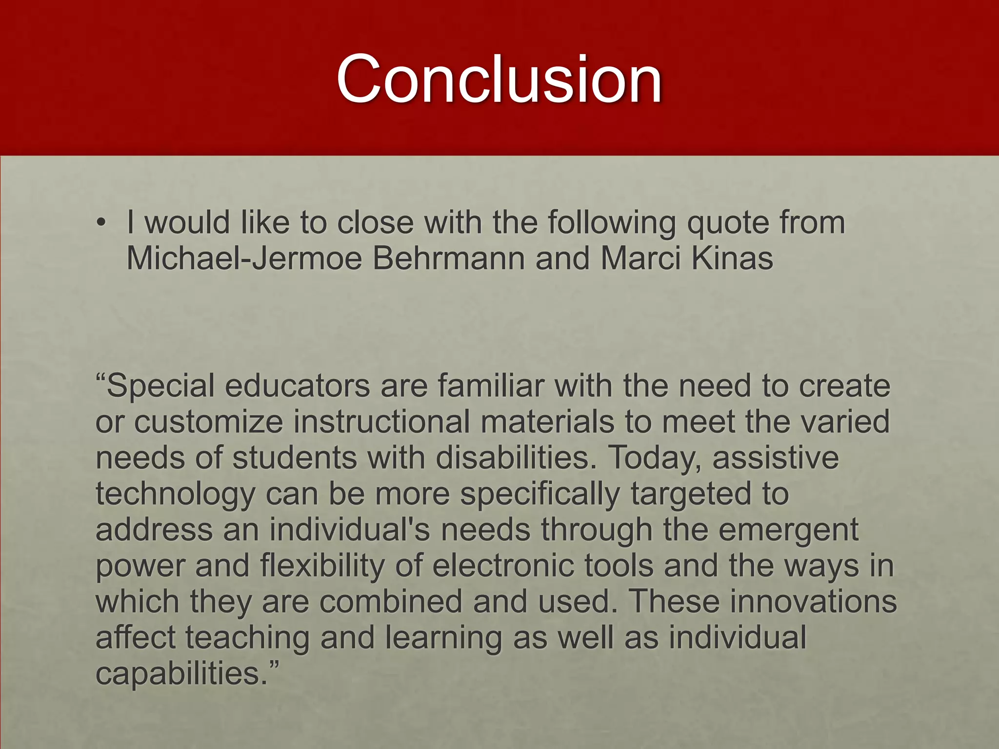 Conclusion
• I would like to close with the following quote from
  Michael-Jermoe Behrmann and Marci Kinas


“Special educators are familiar with the need to create
or customize instructional materials to meet the varied
needs of students with disabilities. Today, assistive
technology can be more specifically targeted to
address an individual's needs through the emergent
power and flexibility of electronic tools and the ways in
which they are combined and used. These innovations
affect teaching and learning as well as individual
capabilities.”
 