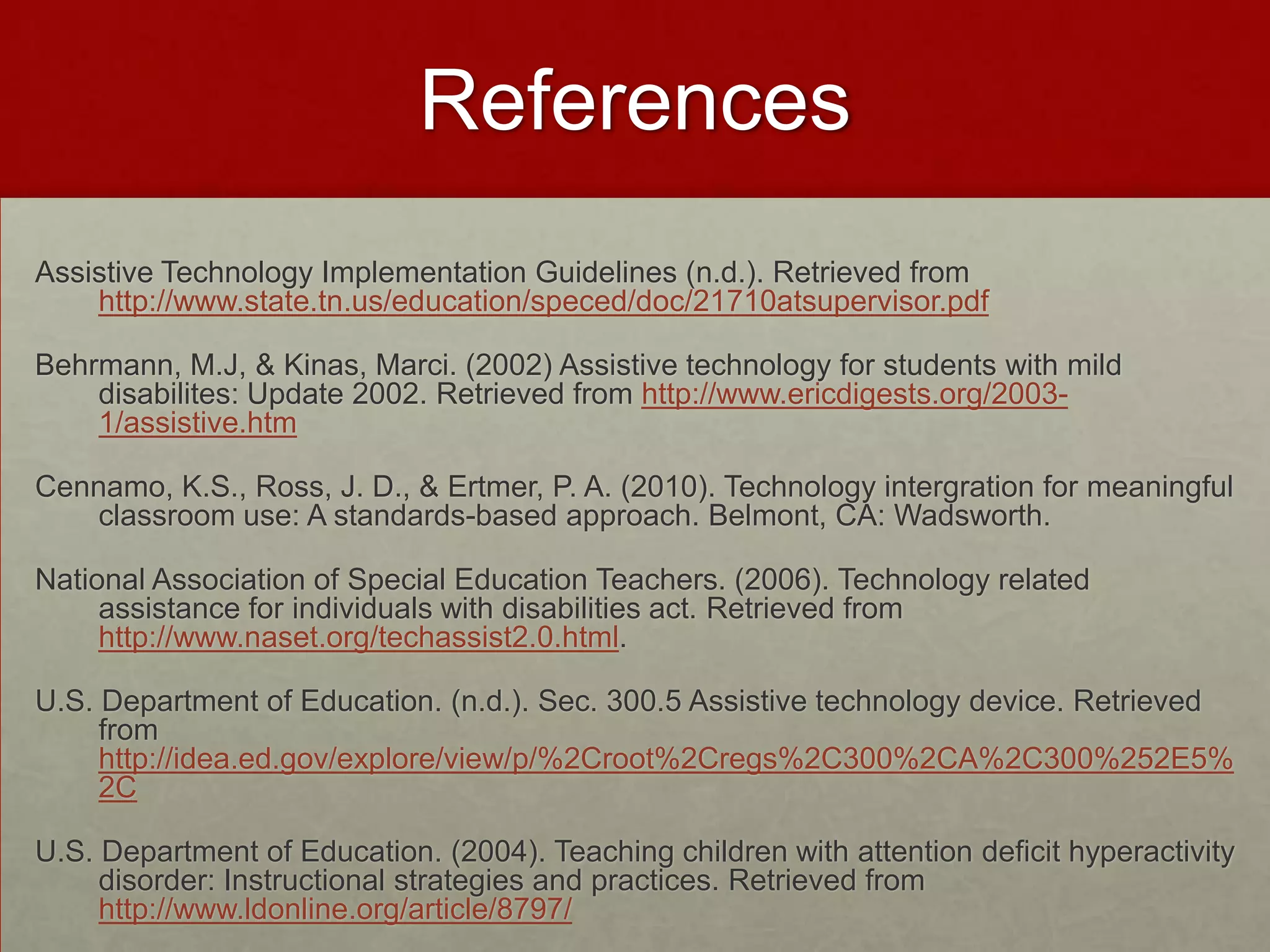 References
Assistive Technology Implementation Guidelines (n.d.). Retrieved from
    http://www.state.tn.us/education/speced/doc/21710atsupervisor.pdf

Behrmann, M.J, & Kinas, Marci. (2002) Assistive technology for students with mild
    disabilites: Update 2002. Retrieved from http://www.ericdigests.org/2003-
    1/assistive.htm

Cennamo, K.S., Ross, J. D., & Ertmer, P. A. (2010). Technology intergration for meaningful
   classroom use: A standards-based approach. Belmont, CA: Wadsworth.

National Association of Special Education Teachers. (2006). Technology related
     assistance for individuals with disabilities act. Retrieved from
     http://www.naset.org/techassist2.0.html.

U.S. Department of Education. (n.d.). Sec. 300.5 Assistive technology device. Retrieved
     from
     http://idea.ed.gov/explore/view/p/%2Croot%2Cregs%2C300%2CA%2C300%252E5%
     2C

U.S. Department of Education. (2004). Teaching children with attention deficit hyperactivity
     disorder: Instructional strategies and practices. Retrieved from
     http://www.ldonline.org/article/8797/
 