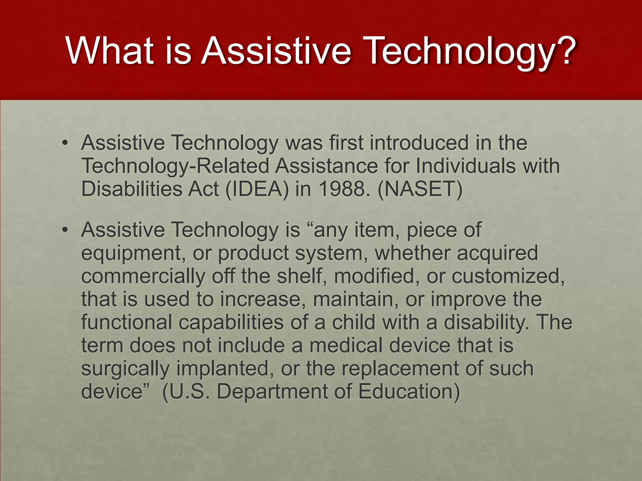What is Assistive Technology?

• Assistive Technology was first introduced in the
  Technology-Related Assistance for Individuals with
  Disabilities Act (IDEA) in 1988. (NASET)
• Assistive Technology is “any item, piece of
  equipment, or product system, whether acquired
  commercially off the shelf, modified, or customized,
  that is used to increase, maintain, or improve the
  functional capabilities of a child with a disability. The
  term does not include a medical device that is
  surgically implanted, or the replacement of such
  device” (U.S. Department of Education)
 