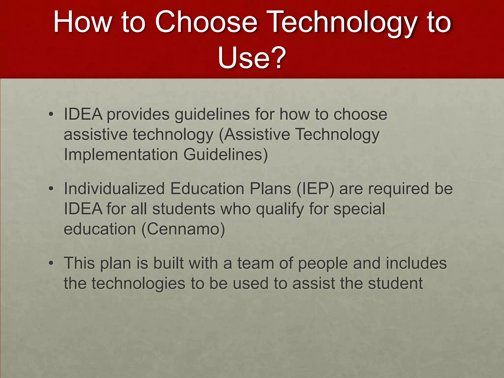 How to Choose Technology to
          Use?
• IDEA provides guidelines for how to choose
  assistive technology (Assistive Technology
  Implementation Guidelines)

• Individualized Education Plans (IEP) are required be
  IDEA for all students who qualify for special
  education (Cennamo)

• This plan is built with a team of people and includes
  the technologies to be used to assist the student
 