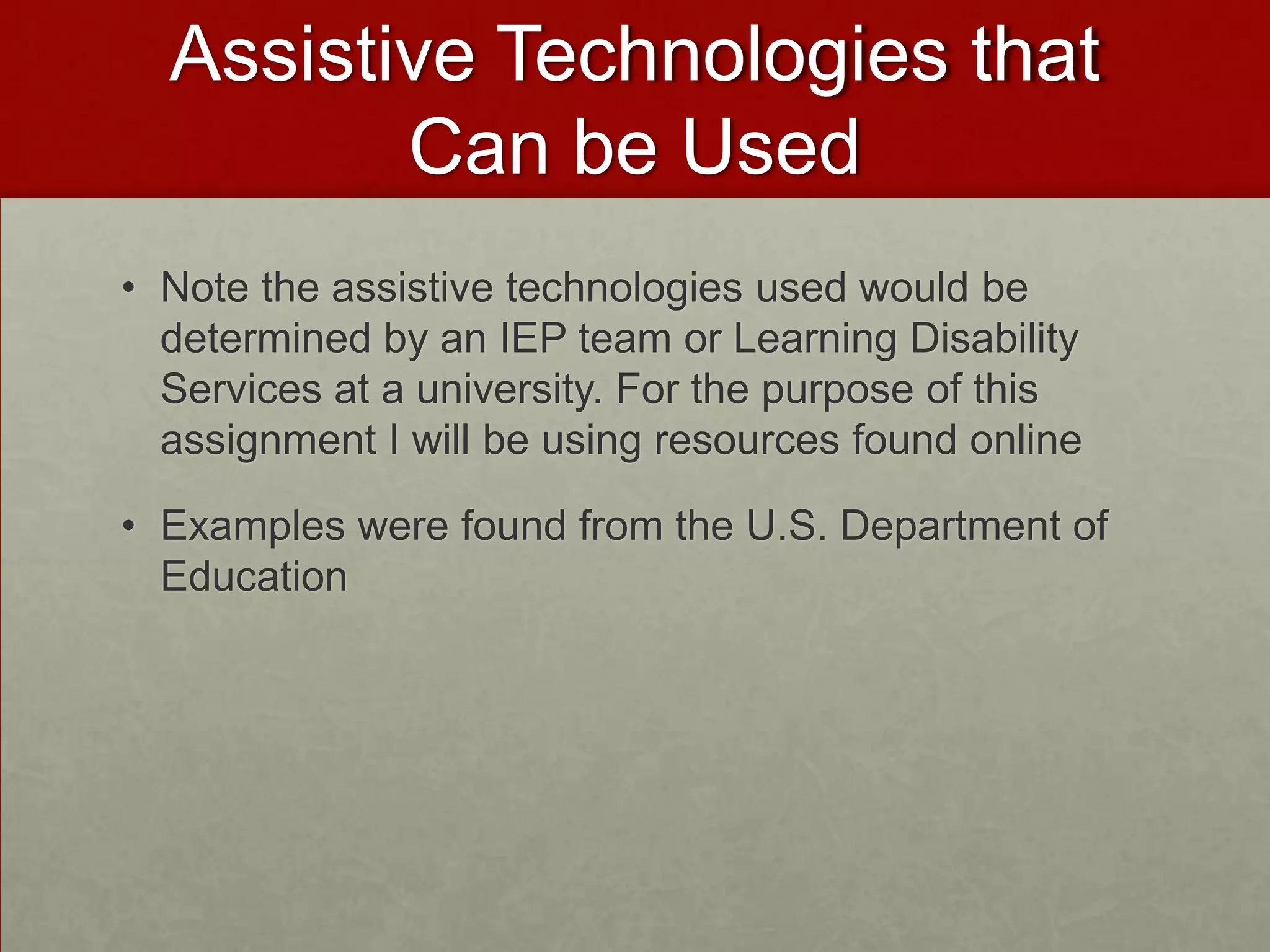 Assistive Technologies that
         Can be Used
• Note the assistive technologies used would be
  determined by an IEP team or Learning Disability
  Services at a university. For the purpose of this
  assignment I will be using resources found online

• Examples were found from the U.S. Department of
  Education
 