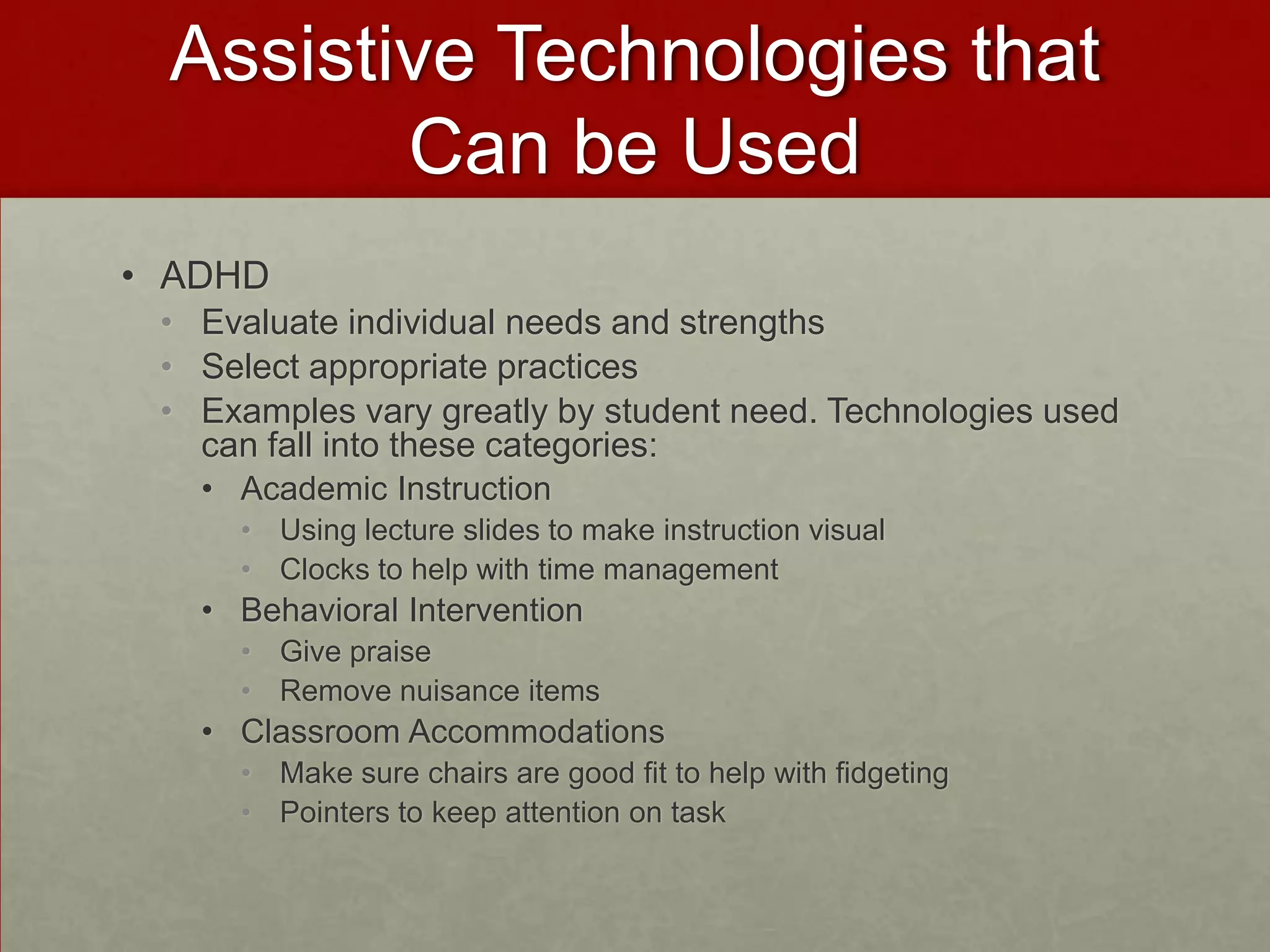 Assistive Technologies that
        Can be Used
• ADHD
 • Evaluate individual needs and strengths
 • Select appropriate practices
 • Examples vary greatly by student need. Technologies used
   can fall into these categories:
   • Academic Instruction
     • Using lecture slides to make instruction visual
     • Clocks to help with time management
   • Behavioral Intervention
     • Give praise
     • Remove nuisance items
   • Classroom Accommodations
     • Make sure chairs are good fit to help with fidgeting
     • Pointers to keep attention on task
 