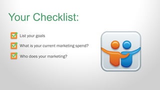 List your goals
What is your current marketing spend?
Who does your marketing?
Your Checklist:
 