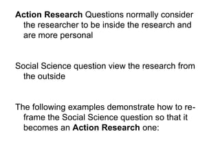 Action Research Questions normally consider
the researcher to be inside the research and
are more personal
Social Science question view the research from
the outside
The following examples demonstrate how to re-
frame the Social Science question so that it
becomes an Action Research one:
 