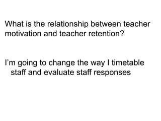 What is the relationship between teacher
motivation and teacher retention?
I’m going to change the way I timetable
staff and evaluate staff responses
 
