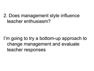 2. Does management style influence
teacher enthusiasm?
I’m going to try a bottom-up approach to
change management and evaluate
teacher responses
 