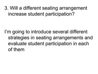 3. Will a different seating arrangement
increase student participation?
I’m going to introduce several different
strategies in seating arrangements and
evaluate student participation in each
of them
 
