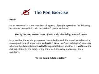 Part B
Let us assume that some members of a group of people agreed on the following
features of pens which could be used as ‘criterial atributes’:
Cost of the pen; colour; ease of use; style; durability; maker’s name
Let’s say that the whole group were then asked to rank these and we achieved a
ranking outcome of importance as Result 1. Now two ‘methodological’ issues are
whether the data obtained is reliable (repeatable) and whether it is valid (are the
claims justified by the data). Using these definitions try and answer these
questions,
“Is the Result 1 data reliable?” cont.
 The Pen Exercise
 
