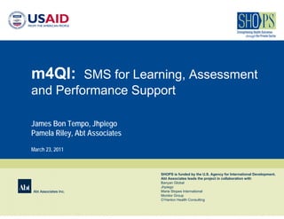 m4QI: SMS for Learning, Assessment
and Performance Support

James Bon Tempo, Jhpiego
Pamela Riley, Abt Associates
March 23, 2011



                               SHOPS is funded by the U.S. Agency for International Development.
                               Abt Associates leads the project in collaboration with
                               Banyan Global
                               Jhpiego
Abt Associates Inc.            Marie Stopes International
                               Monitor Group
                               O’Hanlon Health Consulting
 
