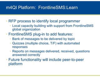 m4QI Platform: FrontlineSMS:Learn


• RFP process to identify local programmer
  • Local capacity building with support from FrontlineSMS
    global organization
• FrontlineSMS plug-in to add features:
  • Bank of messages to be delivered by topic
  • Quizzes (multiple choice, T/F) with automated
    responses
  • Reports on messages delivered, received, questions
    answered correctly
• Future functionality will include peer-to-peer
  platform
 