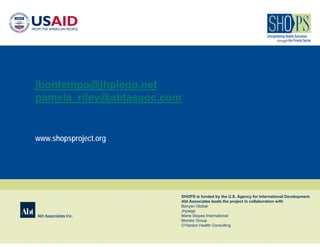 jbontempo@jhpiego.net
pamela_riley@abtassoc.com


www.shopsproject.org




                        SHOPS is funded by the U.S. Agency for International Development.
                        Abt Associates leads the project in collaboration with
                        Banyan Global
                        Jhpiego
Abt Associates Inc.     Marie Stopes International
                        Monitor Group
                        O’Hanlon Health Consulting
 