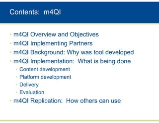 Contents: m4QI


• m4QI Overview and Objectives
• m4QI Implementing Partners
• m4QI Background: Why was tool developed
• m4QI Implementation: What is being done
  •   Content development
  •   Platform development
  •   Delivery
  •   Evaluation
• m4QI Replication: How others can use
 