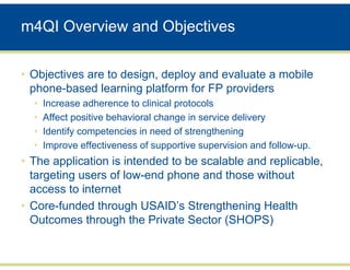 m4QI Overview and Objectives

• Objectives are to design, deploy and evaluate a mobile
  phone-based learning platform for FP providers
  •   Increase adherence to clinical protocols
  •   Affect positive behavioral change in service delivery
  •   Identify competencies in need of strengthening
  •   Improve effectiveness of supportive supervision and follow-up.
• The application is intended to be scalable and replicable,
  targeting users of low-end phone and those without
  access to internet
• Core-funded through USAID’s Strengthening Health
  Outcomes through the Private Sector (SHOPS)
 
