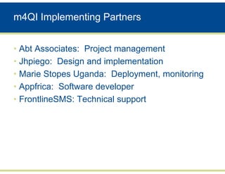 m4QI Implementing Partners


• Abt Associates: Project management
• Jhpiego: Design and implementation
• Marie Stopes Uganda: Deployment, monitoring
• Appfrica: Software developer
• FrontlineSMS: Technical support
 