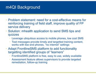 m4QI Background

• Problem statement: need for a cost-effective means for
  reinforcing training of field staff, improve quality of FP
  service delivery
• Solution: mhealth application to send SMS tips and
  quizzes
  • Leverage ubiquitous access to mobile phones, low cost SMS
  • Text messages provide timely and targetted training content,
    works with low end phones, “no internet” settings
• Adapt FrontlineSMS platform to add functionality
  targetting identified groups of “learners”
  • FrontlineSMS platform is free, easy to use, widely available
  • Assessment feature allows supervisors to provide targeted
    remediation, follow-up training
 
