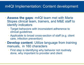 m4QI Implementation: Content development


• Assess the gaps: m4QI team met with Marie
  Stopes clinical team, trainers, and M&E staff to
  identify indicators
  • Target behaviors with inconsistent adherence to
    clinical guidelines
  • Applicable to broad cross-section of staff (e.g. client
    care, infection prevention)
• Develop content: Utilize language from training
  manuals, in 160 characters
  • First step is identifying why behavior not routinely
    done, why important to provider and client
 