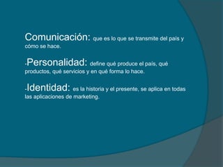 Comunicación: que es lo que se transmite del país y
cómo se hace.


Personalidad:
-                         define qué produce el país, qué
productos, qué servicios y en qué forma lo hace.


Identidad:
-                   es la historia y el presente, se aplica en todas
las aplicaciones de marketing.
 