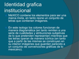 Identidad grafica
institucional
   MéXICO contiene los elementos para ser una
    marca mixta, en tanto reúne un conjunto de
    letras que contienen imágenes.

   En este isologo los colores funcionan de
    manera diagramática (en tanto remiten a una
    serie de cualidades y atribuciones subjetivas
    de lo que pretenden representar) mientras que
    las letras operan de manera icónica (en tanto
    que a partir de las mismas se construyen en
    su interior imágenes que guardan parecido a
    un conjunto de convenciones gráficas de lo
    mexicano).
 