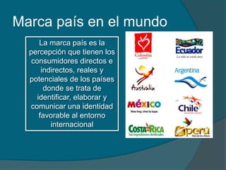 Marca país en el mundo
      La marca país es la
  percepción que tienen los
   consumidores directos e
       indirectos, reales y
  potenciales de los países
        donde se trata de
     identificar, elaborar y
  comunicar una identidad
      favorable al entorno
          internacional
 