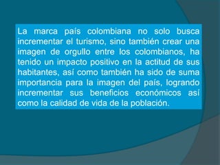 La marca país colombiana no solo busca
incrementar el turismo, sino también crear una
imagen de orgullo entre los colombianos, ha
tenido un impacto positivo en la actitud de sus
habitantes, así como también ha sido de suma
importancia para la imagen del país, logrando
incrementar sus beneficios económicos así
como la calidad de vida de la población.
 