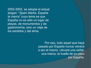 2002-2003, se adopta el actual
slogan: “Spain Marks, España
te marca” cuyo lema es que
España no es sólo un lugar de
playas, de monumentos y de
gastronomía, sino un viaje de
los sentidos y del alma.


                          Por eso, todo aquel que haya
                     pasado por España nunca volverá
                     a ser el mismo. Llevará una señal,
                       una marca, la huella de su paso
                                           por España.
 