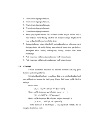 1. Telah dibuat di pengolahan data.
     2. Telah dibuat di pengolahan data.
     3. Telah dibuat di pengolahan data.
     4. Telah dibuat di pengolahan data.
     5. Telah dibuat di pengolahan data.
     6. Bahan yang dipakai adalah . Hal ini dapat terbukti dengan melihat nilai G
        atau modulus punter batang tersebut dan mencocokannya dengtan tabel
        yang terdapat di laboratorium fisika dasar.
     7. Saat pembebanan, batang tidak boleh melengkung karena salah satu syarat
        dari percobaan ini adalah batang yang dipakai harus sama partikelnya.
        Sedangkan kalau batang melelngkung, batang tersebut tidak sama
        partikelnya.
     8. Pada percobaan ini hanya digunakan satu buah batang logam.
     9. Pada percobaan ini hanya digunakan satu buah batang logam.


VIII. ANALISA
            Setelah melakukan percobaan ini terdapat beberapa hal yang perlu
     dianalisa yaitu sebagai berikut :
            Setelah didapat hasil dari pengolahan data, saya membandingkan hasil
     yang didapat dari rumus dan hasil yang didapat dari kedua grafik. Berikut
     hasilnya :
            G dari rumus :
                    ( 1,367 ± 0,010 ) 10-1 ( x 1011 dyne / cm2 )
            G dari grafik simpangan α terhadap massa ( m )         :
                    ( 6,3 ± 5,5 ) 10-1 ( x 1011 dyne/cm2 )
            G dari grafik simpangan α terhadap panjang batang ( L ) :
                    ( 1,56 ± 1,11 ) 10-1 ( x 1011 dyne/cm2 )
            Terlihat dari hasil di atas ternyata G yang diperoleh berbeda. Hal ini
     mungikn disebabkan oleh :
 