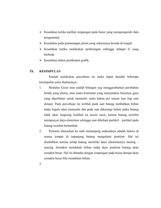  Kesalahan ketika melihat simpangan pada busur yang mempengaruhi data
           pengamatan.
       Kesalahan pada pemasangan jarum yang seharusnya berada di tengah.
       Kesalahan ketika melakukan perhitungan sehingga didapat G yang
           berbeda.
       Kesalahan dalam pembuatan grafik.


IX.   KESIMPULAN
              Setelah melakukan percobaan ini maka dapat diambil beberapa
      kesimpulan yaitu diantaranya :
      1.      Modulus Geser atau adalah bilangan yag menggambarkan perubahan
           benda yang elastis, atau suatu konstanta yang menyatakan besarnya gaya
           yang diperlukan untuk memuntir suatu bahan per satuan luar tiap satu
           derajat. Pada percobaan ini terlihat pada saat batang tambahkan beban
           maka logam akan memuntir dan pada saat dikurangi beban maka batang
           tidak akan langsung kembali ke posisi awal, karena batang tersebut
           mempunyai daya elastisitas sehingga saat dibebani partikel – partikel pada
           batang tersebut bertambah.
      2.      Puntiran diteruskan ke arah memanjang maksudnya adalah bahwa di
           semua tempat di sepanjang batang mengalami puntiran. Hal ini
           disebabkan karena setiap batang memiliki daya elastisitasnya masing –
           masing. Semakin mendekati beban maka daya puntiran batang akan
           semakin besar. Hal ini ditandai dengan simpangan pada busur derajat akan
           semakin besar bila mendekati beban.
      3.
 