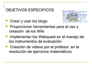 OBJETIVOS ESPECIFICOS
 Crear y usar los blogs
 Proporcionar herramientas para el uso y
creación de los Wiki
 Implementar los Webquest en el manejo de
los instrumentos de evaluación
 Creación de videos por el profesor, en la
resolución de ejercicios matemáticos
 