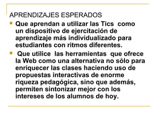 APRENDIZAJES ESPERADOS
 Que aprendan a utilizar las Tics como
un dispositivo de ejercitación de
aprendizaje más individualizado para
estudiantes con ritmos diferentes.
 Que utilice las herramientas que ofrece
la Web como una alternativa no sólo para
enriquecer las clases haciendo uso de
propuestas interactivas de enorme
riqueza pedagógica, sino que además,
permiten sintonizar mejor con los
intereses de los alumnos de hoy.
 