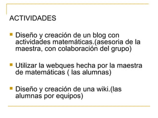 ACTIVIDADES
 Diseño y creación de un blog con
actividades matemáticas.(asesoria de la
maestra, con colaboración del grupo)
 Utilizar la webques hecha por la maestra
de matemáticas ( las alumnas)
 Diseño y creación de una wiki.(las
alumnas por equipos)
 