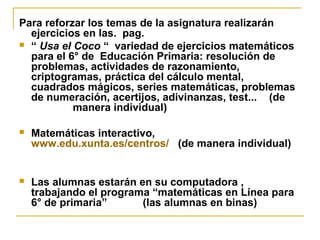 Para reforzar los temas de la asignatura realizarán
ejercicios en las. pag.
 “ Usa el Coco “ variedad de ejercicios matemáticos
para el 6° de Educación Primaria: resolución de
problemas, actividades de razonamiento,
criptogramas, práctica del cálculo mental,
cuadrados mágicos, series matemáticas, problemas
de numeración, acertijos, adivinanzas, test... (de
manera individual)
 Matemáticas interactivo,
www.edu.xunta.es/centros/ (de manera individual)
 Las alumnas estarán en su computadora ,
trabajando el programa “matemáticas en Línea para
6° de primaria” (las alumnas en binas)
 