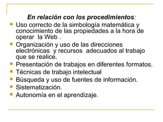 En relación con los procedimientos:
 Uso correcto de la simbología matemática y
conocimiento de las propiedades a la hora de
operar la Web .
 Organización y uso de las direcciones
electrónicas y recursos adecuados al trabajo
que se realice.
 Presentación de trabajos en diferentes formatos.
 Técnicas de trabajo intelectual
 Búsqueda y uso de fuentes de información.
 Sistematización.
 Autonomía en el aprendizaje.
 