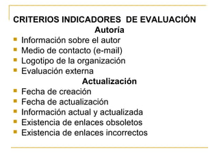 CRITERIOS INDICADORES DE EVALUACIÓN
Autoría
 Información sobre el autor
 Medio de contacto (e-mail)
 Logotipo de la organización
 Evaluación externa
Actualización
 Fecha de creación
 Fecha de actualización
 Información actual y actualizada
 Existencia de enlaces obsoletos
 Existencia de enlaces incorrectos
 