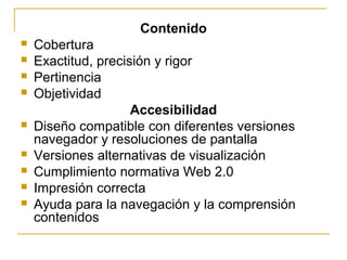 Contenido
 Cobertura
 Exactitud, precisión y rigor
 Pertinencia
 Objetividad
Accesibilidad
 Diseño compatible con diferentes versiones
navegador y resoluciones de pantalla
 Versiones alternativas de visualización
 Cumplimiento normativa Web 2.0
 Impresión correcta
 Ayuda para la navegación y la comprensión
contenidos
 