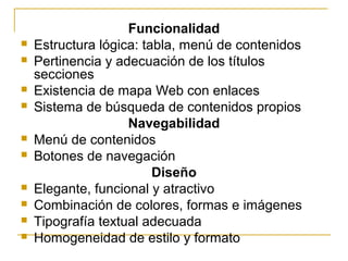 Funcionalidad
 Estructura lógica: tabla, menú de contenidos
 Pertinencia y adecuación de los títulos
secciones
 Existencia de mapa Web con enlaces
 Sistema de búsqueda de contenidos propios
Navegabilidad
 Menú de contenidos
 Botones de navegación
Diseño
 Elegante, funcional y atractivo
 Combinación de colores, formas e imágenes
 Tipografía textual adecuada
 Homogeneidad de estilo y formato
 