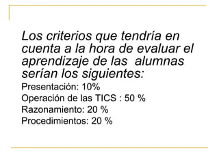 Los criterios que tendría en
cuenta a la hora de evaluar el
aprendizaje de las alumnas
serían los siguientes:
Presentación: 10%
Operación de las TICS : 50 %
Razonamiento: 20 %
Procedimientos: 20 %
 