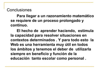 Conclusiones
Para llegar a un razonamiento matemático
se requiere de un proceso prolongado y
continuo.
El hecho de aprender haciendo, estimula
la capacidad para resolver situaciones en
contextos determinados . Y para todo esto la
Web es una herramienta muy útil en todos
los ámbitos y tenemos el deber de utilizarla
siempre en beneficio y función de la
educación tanto escolar como personal .
 