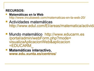 RECURSOS:
 Matemáticas en la Web
http://www.incubaweb.com/matematicas-en-la-web-20/
 Actividades matemáticas
http://www.edul.com/EI/areas/matematica/activida
 Mundo matemático http://www.educarm.es
/portal/admin/webForm.php?mode=
visualizaAplicacionWeb&aplicacion
=EDUCARM_
 Matemáticas interactivo,
www.edu.xunta.es/centros/
 
