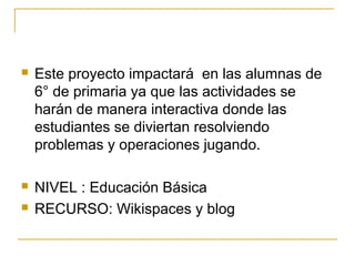  Este proyecto impactará en las alumnas de
6° de primaria ya que las actividades se
harán de manera interactiva donde las
estudiantes se diviertan resolviendo
problemas y operaciones jugando.
 NIVEL : Educación Básica
 RECURSO: Wikispaces y blog
 