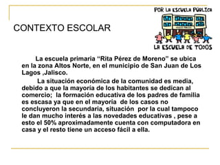 CONTEXTO ESCOLAR
La escuela primaria “Rita Pérez de Moreno” se ubica
en la zona Altos Norte, en el municipio de San Juan de Los
Lagos ,Jalisco.
La situación económica de la comunidad es media,
debido a que la mayoría de los habitantes se dedican al
comercio; la formación educativa de los padres de familia
es escasa ya que en el mayoría de los casos no
concluyeron la secundaria, situación por la cual tampoco
le dan mucho interés a las novedades educativas , pese a
esto el 50% aproximadamente cuenta con computadora en
casa y el resto tiene un acceso fácil a ella.
 
