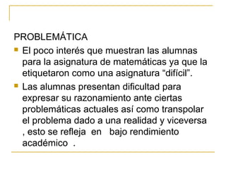 PROBLEMÁTICA
 El poco interés que muestran las alumnas
para la asignatura de matemáticas ya que la
etiquetaron como una asignatura “difícil”.
 Las alumnas presentan dificultad para
expresar su razonamiento ante ciertas
problemáticas actuales así como transpolar
el problema dado a una realidad y viceversa
, esto se refleja en bajo rendimiento
académico .
 