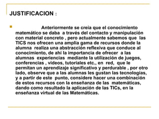 JUSTIFICACION :
 Anteriormente se creía que el conocimiento
matemático se daba a través del contacto y manipulación
con material concreto , pero actualmente sabemos que las
TICS nos ofrecen una amplia gama de recursos donde la
alumna realiza una abstracción reflexiva que conduce al
conocimiento, de ahí la importancia de ofrecer a las
alumnas experiencias mediante la utilización de juegos,
conferencias , videos, tutoriales etc., en red, que le
permitan un aprendizaje significativo y perdurable , por otro
lado, observe que a las alumnas les gustan las tecnologías,
y a partir de este punto, considere hacer una combinación
de estos recursos con la enseñanza de las matemáticas,
dando como resultado la aplicación de las TICs, en la
enseñanza virtual de las Matemáticas.
 
